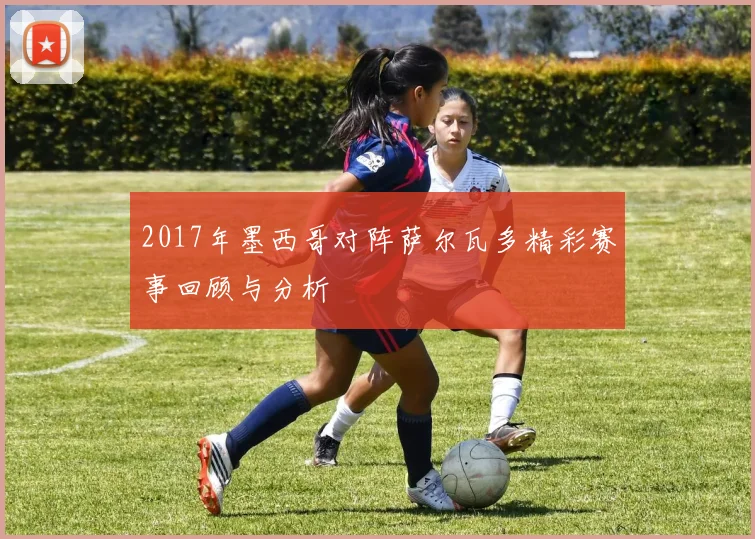 2017年墨西哥对阵萨尔瓦多精彩赛事回顾与分析