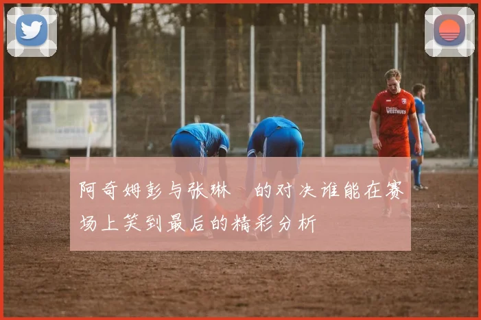 阿奇姆彭与张琳芃的对决谁能在赛场上笑到最后的精彩分析
