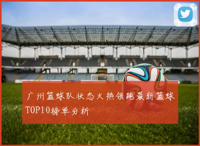 广州篮球队状态火热领跑最新篮球TOP10榜单分析