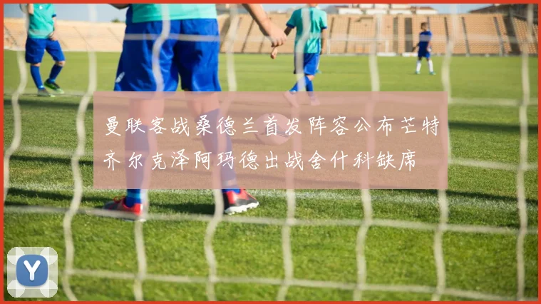 曼联客战桑德兰首发阵容公布芒特齐尔克泽阿玛德出战舍什科缺席