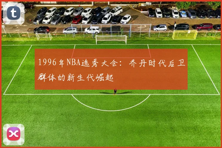 1996年NBA选秀大会：乔丹时代后卫群体的新生代崛起