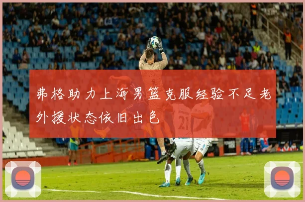 弗格助力上海男篮克服经验不足老外援状态依旧出色