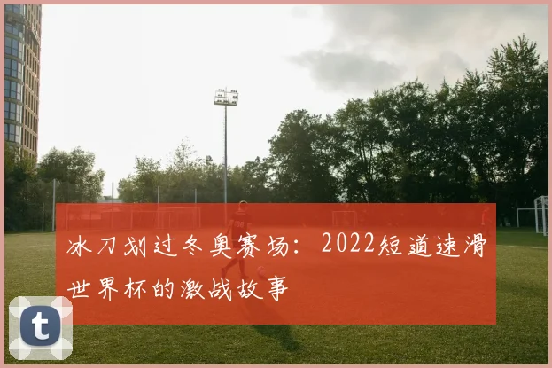 冰刀划过冬奥赛场：2022短道速滑世界杯的激战故事