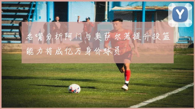 名嘴分析阿门与奥萨尔若提升投篮能力将成亿万身价球员
