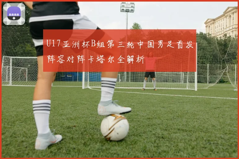 U17亚洲杯B组第三轮中国男足首发阵容对阵卡塔尔全解析