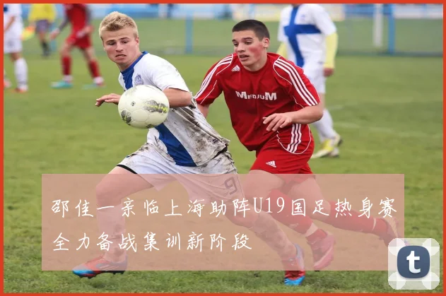 邵佳一亲临上海助阵U19国足热身赛全力备战集训新阶段