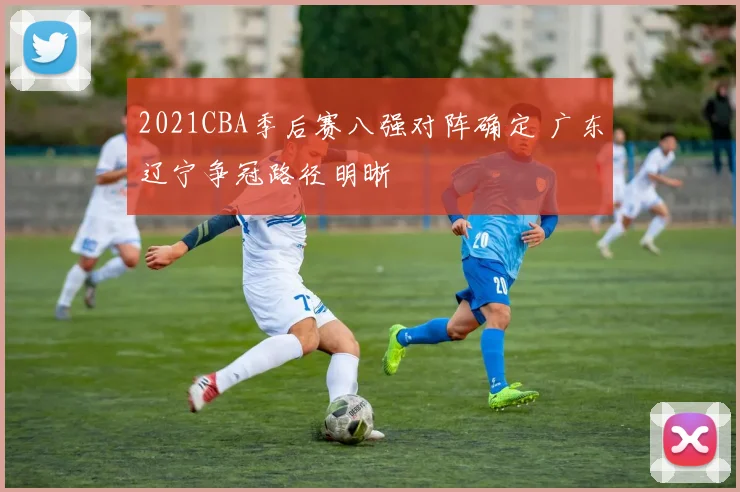 2021CBA季后赛八强对阵确定 广东辽宁争冠路径明晰