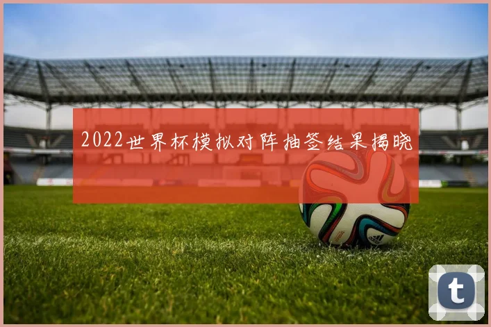 2022世界杯模拟对阵抽签结果揭晓